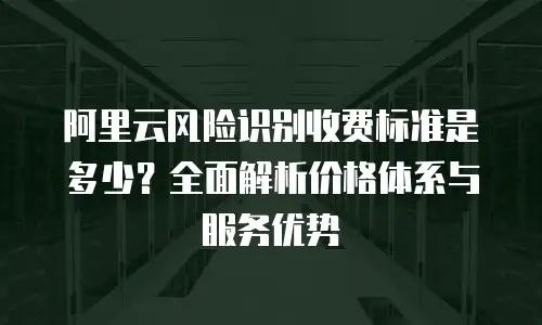 阿里云风险识别收费标准是多少？全面解析价格体系与服务优势