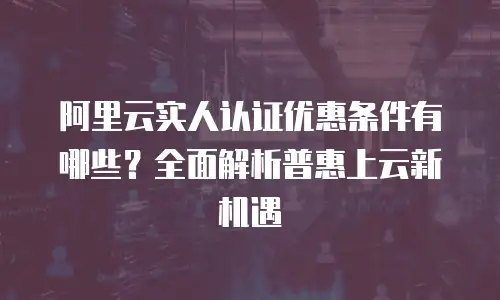 阿里云实人认证优惠条件有哪些？全面解析普惠上云新机遇