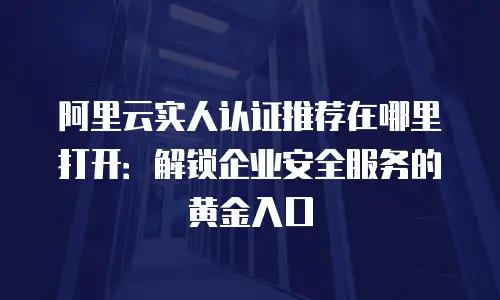 阿里云实人认证推荐在哪里打开：解锁企业安全服务的黄金入口