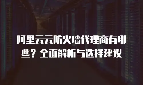 阿里云云防火墙代理商有哪些？全面解析与选择建议