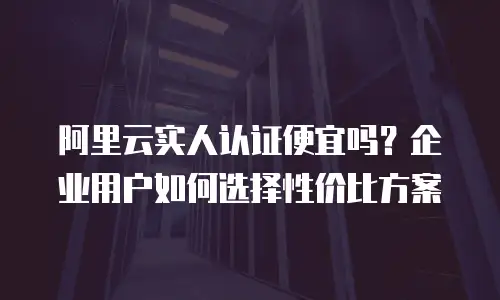 阿里云实人认证便宜吗？企业用户如何选择性价比方案