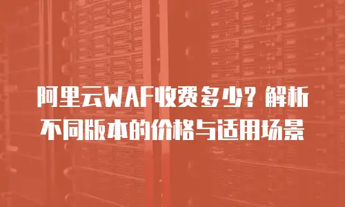 阿里云WAF收费多少？解析不同版本的价格与适用场景