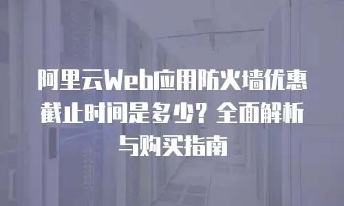 阿里云Web应用防火墙优惠截止时间是多少？全面解析与购买指南