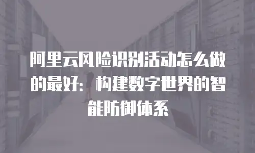 阿里云风险识别活动怎么做的最好：构建数字世界的智能防御体系