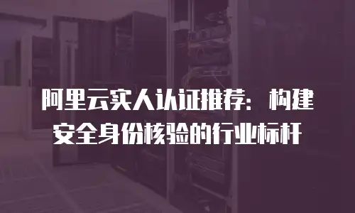 阿里云实人认证推荐：构建安全身份核验的行业标杆