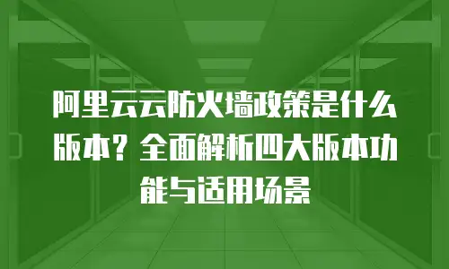 阿里云云防火墙政策是什么版本？全面解析四大版本功能与适用场景