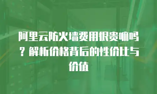 阿里云防火墙费用很贵嘛吗？解析价格背后的性价比与价值