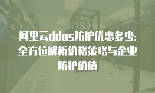 阿里云ddos防护优惠多少：全方位解析价格策略与企业防护价值