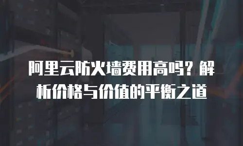 阿里云防火墙费用高吗？解析价格与价值的平衡之道