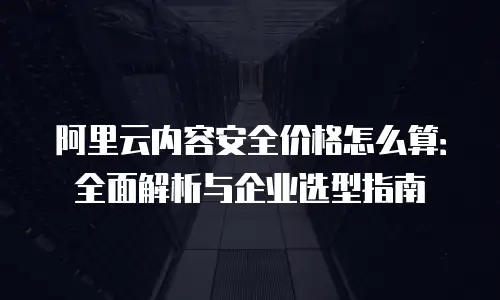 阿里云内容安全价格怎么算：全面解析与企业选型指南