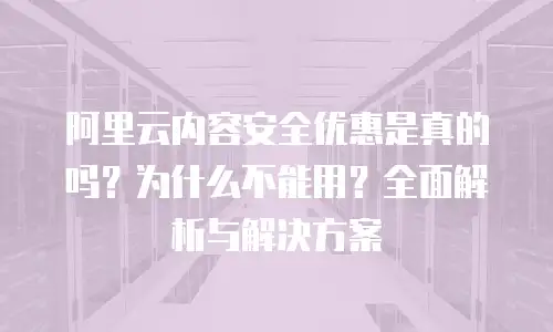 阿里云内容安全优惠是真的吗？为什么不能用？全面解析与解决方案