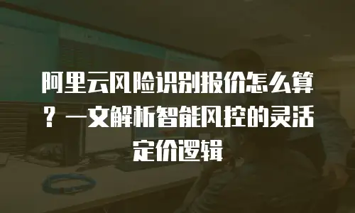 阿里云风险识别报价怎么算？一文解析智能风控的灵活定价逻辑