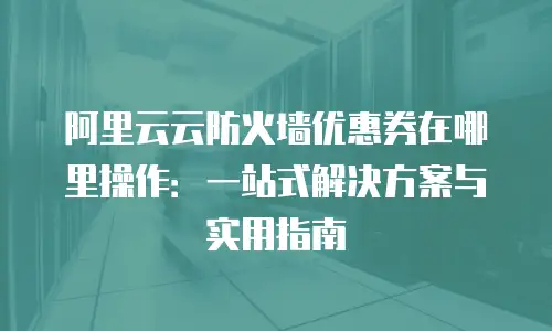 阿里云云防火墙优惠券在哪里操作：一站式解决方案与实用指南
