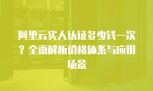 阿里云实人认证多少钱一次？全面解析价格体系与应用场景