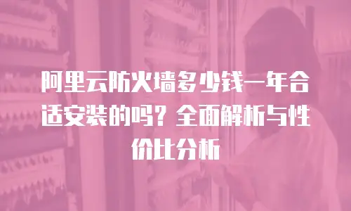 阿里云防火墙多少钱一年合适安装的吗？全面解析与性价比分析