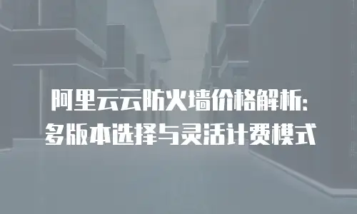阿里云云防火墙价格解析：多版本选择与灵活计费模式