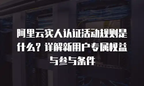 阿里云实人认证活动规则是什么？详解新用户专属权益与参与条件