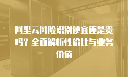 阿里云风险识别便宜还是贵吗？全面解析性价比与业务价值