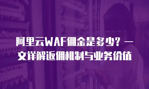 阿里云WAF佣金是多少？一文详解返佣机制与业务价值