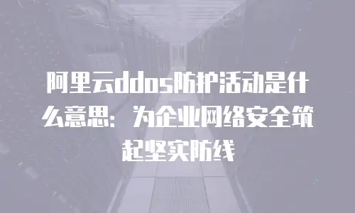 阿里云ddos防护活动是什么意思：为企业网络安全筑起坚实防线