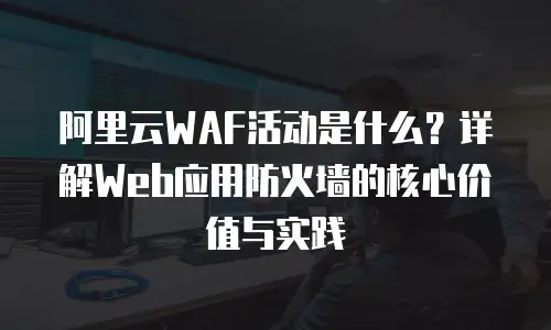 阿里云WAF活动是什么？详解Web应用防火墙的核心价值与实践