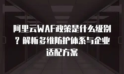 阿里云WAF政策是什么级别？解析多维防护体系与企业适配方案