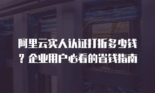 阿里云实人认证打折多少钱？企业用户必看的省钱指南