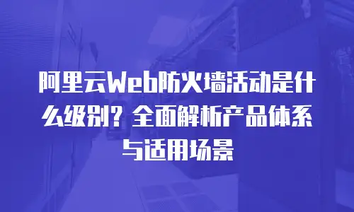 阿里云Web防火墙活动是什么级别？全面解析产品体系与适用场景