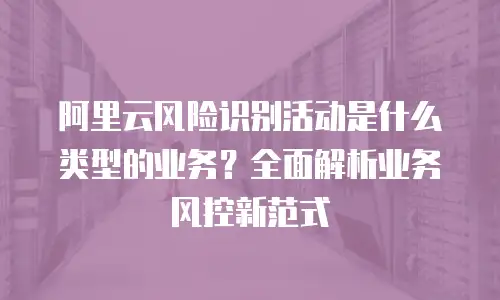 阿里云风险识别活动是什么类型的业务？全面解析业务风控新范式