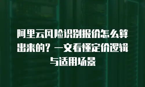阿里云风险识别报价怎么算出来的？一文看懂定价逻辑与适用场景
