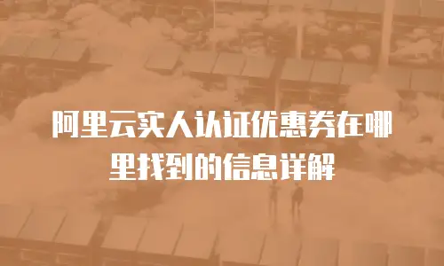 阿里云实人认证优惠券在哪里找到的信息详解