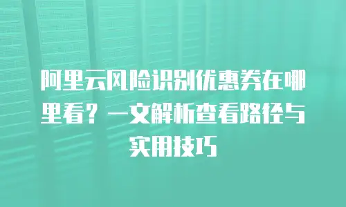 阿里云风险识别优惠券在哪里看？一文解析查看路径与实用技巧
