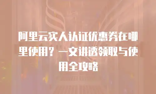 阿里云实人认证优惠券在哪里使用？一文讲透领取与使用全攻略
