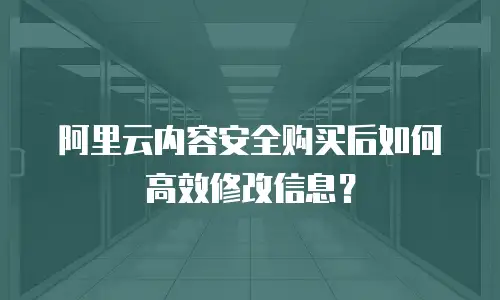 阿里云内容安全购买后如何高效修改信息？