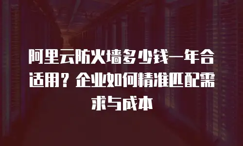阿里云防火墙多少钱一年合适用？企业如何精准匹配需求与成本
