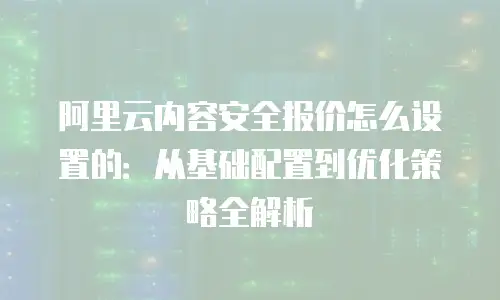 阿里云内容安全报价怎么设置的：从基础配置到优化策略全解析