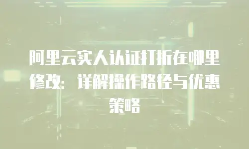 阿里云实人认证打折在哪里修改：详解操作路径与优惠策略