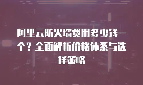 阿里云防火墙费用多少钱一个？全面解析价格体系与选择策略