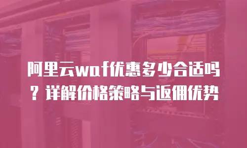 阿里云waf优惠多少合适吗？详解价格策略与返佣优势