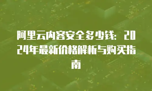 阿里云内容安全多少钱：2024年最新价格解析与购买指南