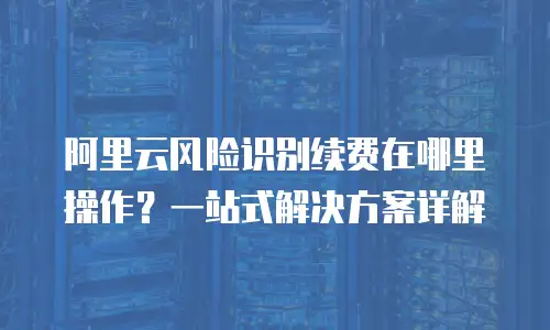 阿里云风险识别续费在哪里操作？一站式解决方案详解