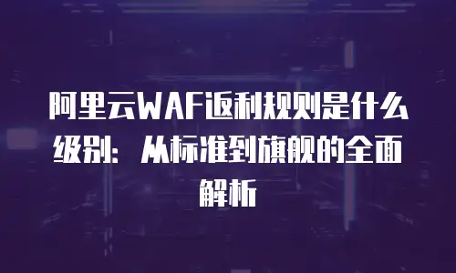 阿里云WAF返利规则是什么级别：从标准到旗舰的全面解析