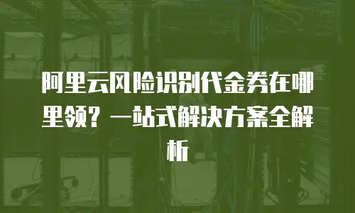 阿里云风险识别代金券在哪里领？一站式解决方案全解析