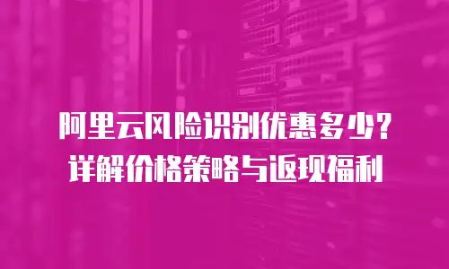 阿里云风险识别优惠多少？详解价格策略与返现福利