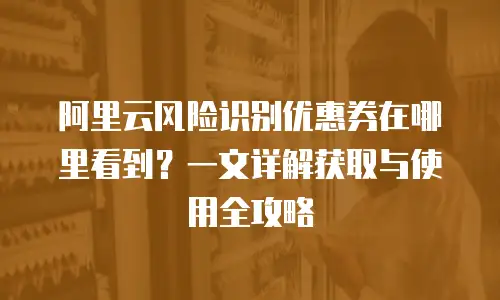阿里云风险识别优惠券在哪里看到？一文详解获取与使用全攻略