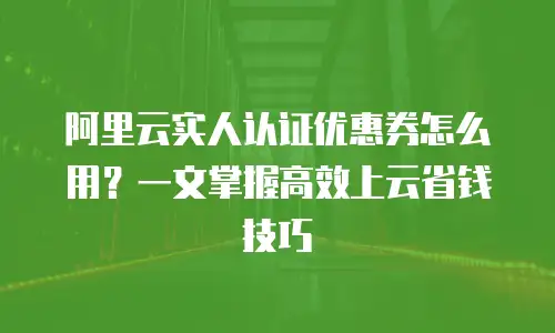 阿里云实人认证优惠券怎么用？一文掌握高效上云省钱技巧