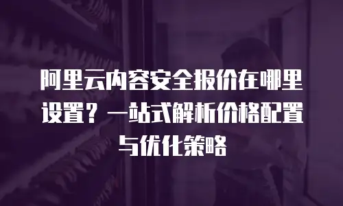 阿里云内容安全报价在哪里设置？一站式解析价格配置与优化策略