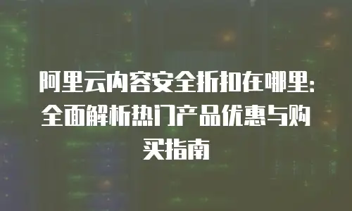 阿里云内容安全折扣在哪里：全面解析热门产品优惠与购买指南