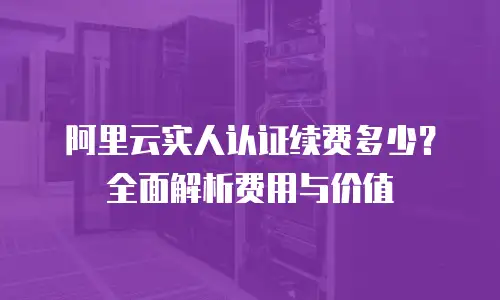 阿里云实人认证续费多少？全面解析费用与价值