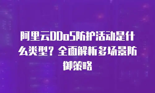 阿里云DDoS防护活动是什么类型？全面解析多场景防御策略